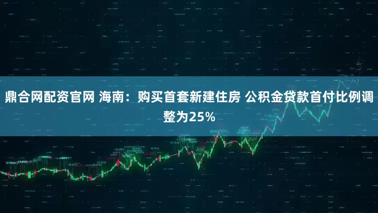 鼎合网配资官网 海南：购买首套新建住房 公积金贷款首付比例调整为25%