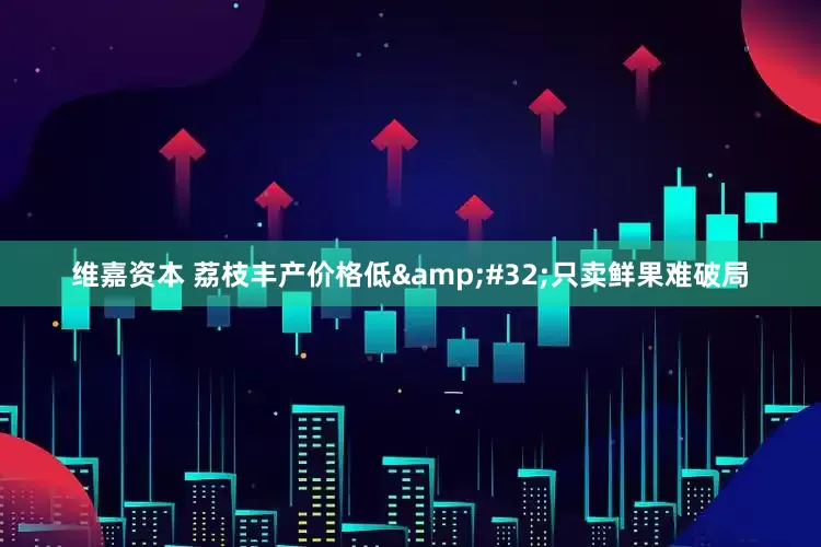 维嘉资本 荔枝丰产价格低 只卖鲜果难破局
