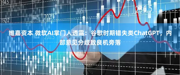 维嘉资本 微软AI掌门人透露：谷歌时期错失类ChatGPT，内部意见分歧致良机旁落