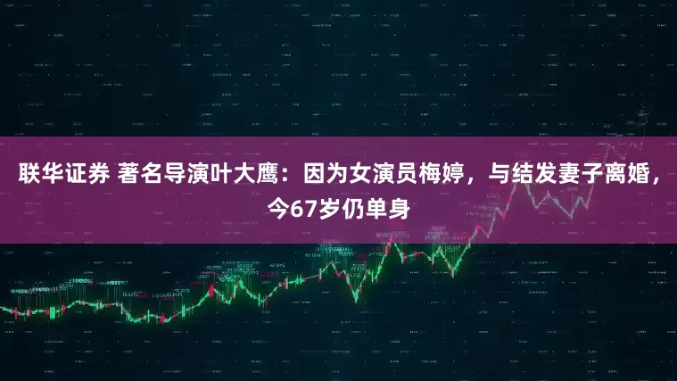联华证券 著名导演叶大鹰：因为女演员梅婷，与结发妻子离婚，今67岁仍单身