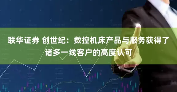 联华证券 创世纪：数控机床产品与服务获得了诸多一线客户的高度认可