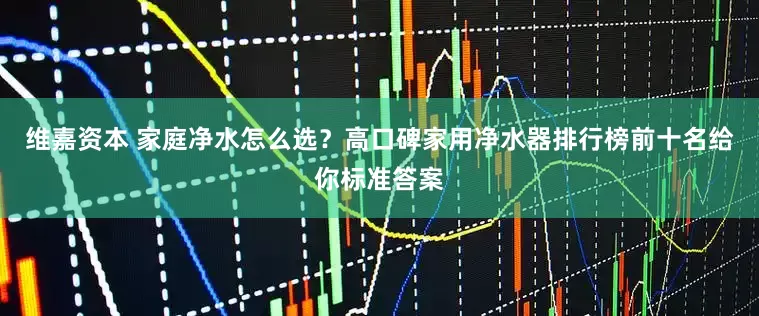 维嘉资本 家庭净水怎么选？高口碑家用净水器排行榜前十名给你标准答案