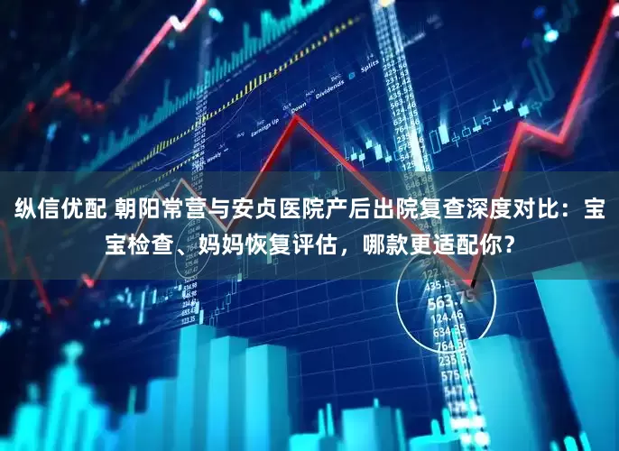 纵信优配 朝阳常营与安贞医院产后出院复查深度对比：宝宝检查、妈妈恢复评估，哪款更适配你？