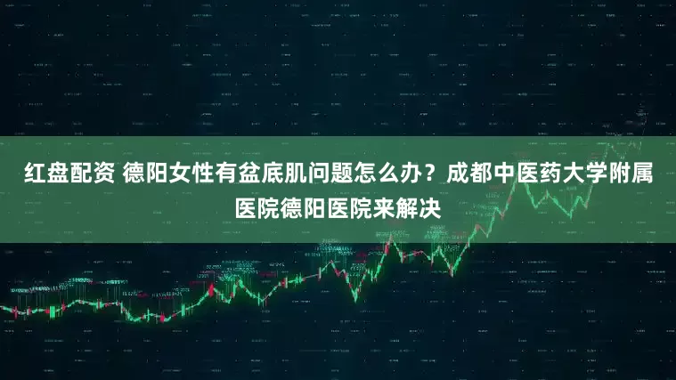 红盘配资 德阳女性有盆底肌问题怎么办？成都中医药大学附属医院德阳医院来解决